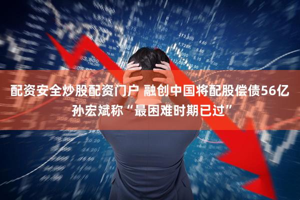 配资安全炒股配资门户 融创中国将配股偿债56亿 孙宏斌称“最困难时期已过”