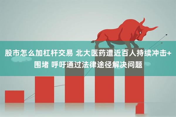 股市怎么加杠杆交易 北大医药遭近百人持续冲击+围堵 呼吁通过法律途径解决问题