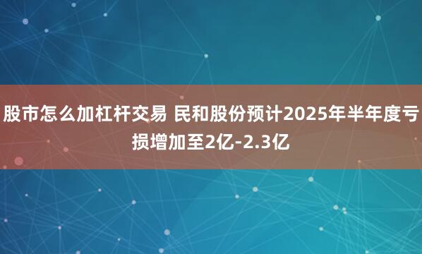 股市怎么加杠杆交易 民和股份预计2025年半年度亏损增加至2亿-2.3亿