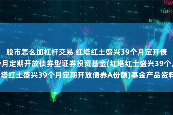 股市怎么加杠杆交易 红塔红土盛兴39个月定开债A: 红塔红土盛兴39个月定期开放债券型证券投资基金(红塔红土盛兴39个月定期开放债券A份额)基金产品资料概要更新