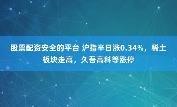 股票配资安全的平台 沪指半日涨0.34%，稀土板块走高，久吾高科等涨停