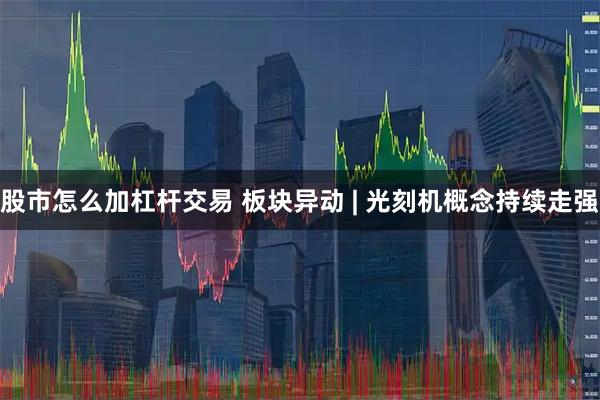 股市怎么加杠杆交易 板块异动 | 光刻机概念持续走强
