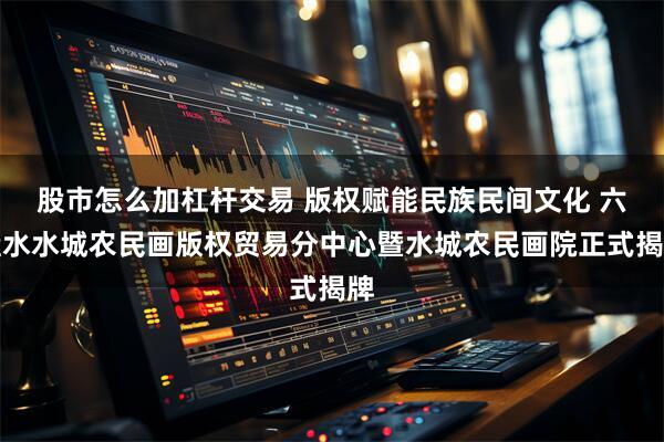 股市怎么加杠杆交易 版权赋能民族民间文化 六盘水水城农民画版权贸易分中心暨水城农民画院正式揭牌