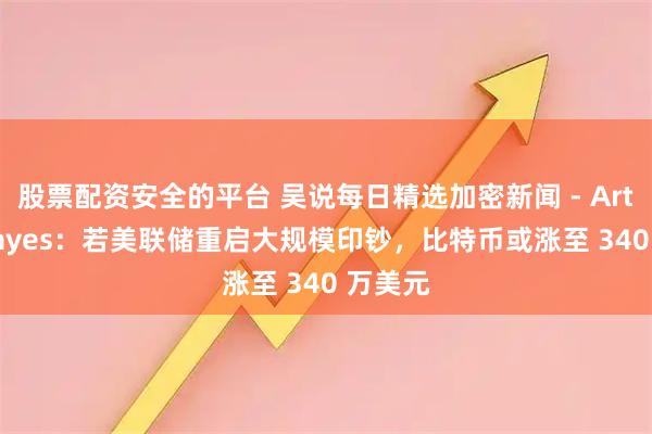 股票配资安全的平台 吴说每日精选加密新闻 - Arthur Hayes：若美联储重启大规模印钞，比特币或涨至 340 万美元