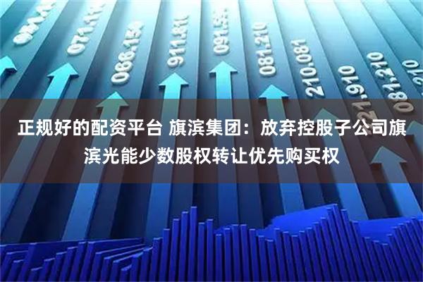 正规好的配资平台 旗滨集团：放弃控股子公司旗滨光能少数股权转让优先购买权