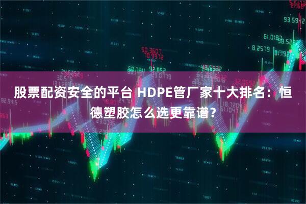 股票配资安全的平台 HDPE管厂家十大排名：恒德塑胶怎么选更靠谱？