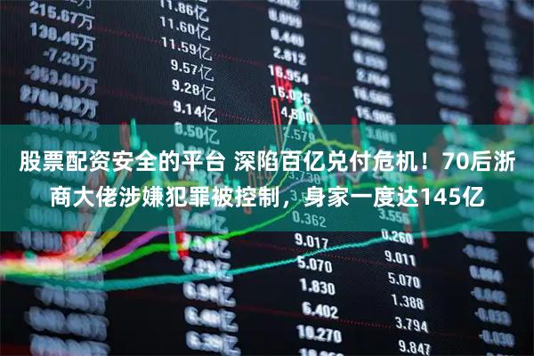 股票配资安全的平台 深陷百亿兑付危机！70后浙商大佬涉嫌犯罪被控制，身家一度达145亿