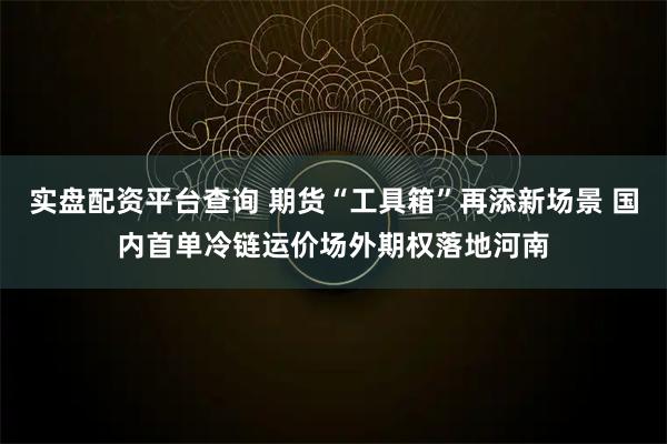 实盘配资平台查询 期货“工具箱”再添新场景 国内首单冷链运价场外期权落地河南