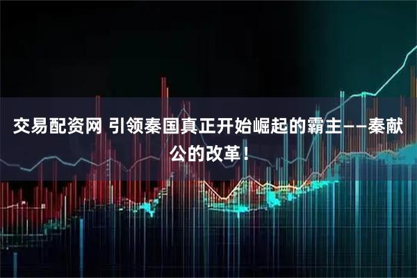交易配资网 引领秦国真正开始崛起的霸主——秦献公的改革！