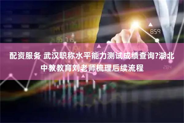 配资服务 武汉职称水平能力测试成绩查询?湖北中教教育刘老师梳理后续流程