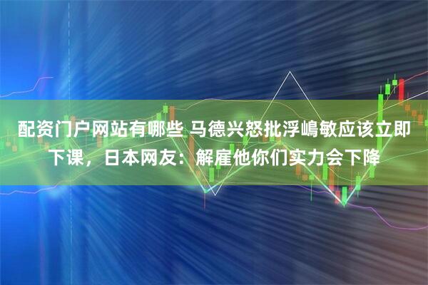 配资门户网站有哪些 马德兴怒批浮嶋敏应该立即下课，日本网友：解雇他你们实力会下降