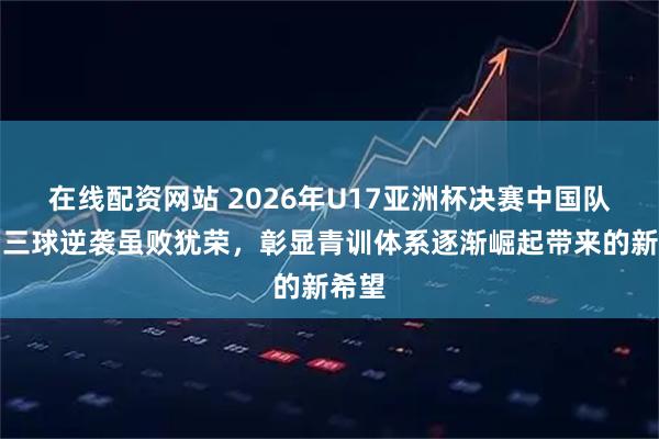 在线配资网站 2026年U17亚洲杯决赛中国队落后三球逆袭虽败犹荣，彰显青训体系逐渐崛起带来的新希望