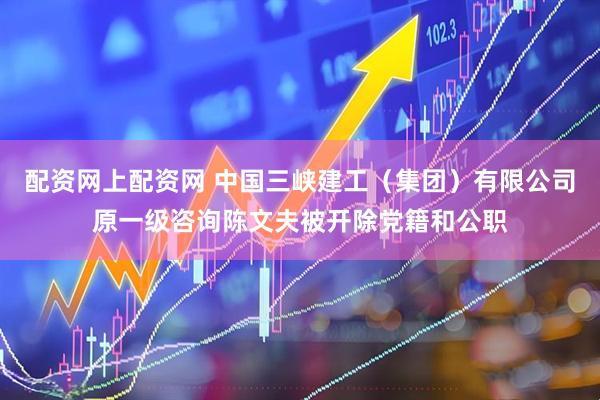 配资网上配资网 中国三峡建工（集团）有限公司原一级咨询陈文夫被开除党籍和公职