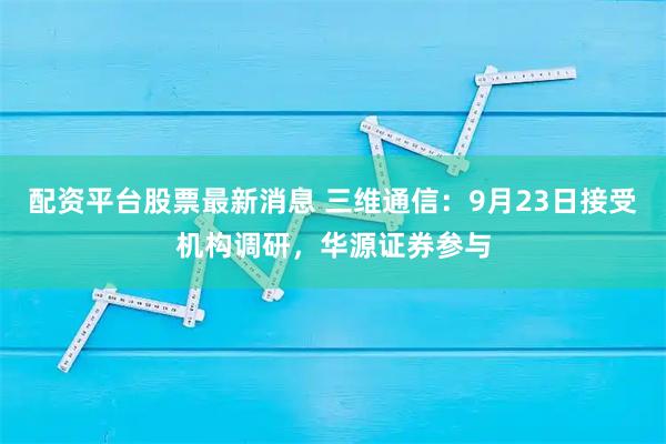 配资平台股票最新消息 三维通信：9月23日接受机构调研，华源证券参与